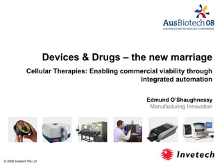 Devices & Drugs – the new marriage
Cellular Therapies: Enabling commercial viability through
integrated automation
Edmund O’Shaughnessy
Manufacturing Innovation
© 2008 Invetech Pty Ltd
 