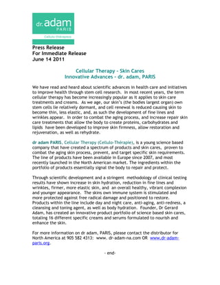 Press Release
For Immediate Release
June 14 2011

                    Cellular Therapy – Skin Cares
                Innovative Advances – dr. adam, PARIS

We have read and heard about scientific advances in health care and initiatives
to improve health through stem cell research. In most recent years, the term
cellular therapy has become increasingly popular as it applies to skin care
treatments and creams. As we age, our skin’s (the bodies largest organ) own
stem cells lie relatively dormant, and cell renewal is reduced causing skin to
become thin, less elastic, and, as such the development of fine lines and
wrinkles appear. In order to combat the aging process, and increase repair skin
care treatments that allow the body to create proteins, carbohydrates and
lipids have been developed to improve skin firmness, allow restoration and
rejuvenation, as well as rehydrate.

dr adam PARIS, Cellular Therapy (Cellulo-Thérapie), is a young science based
company that have created a spectrum of products and skin cares, proven to
combat the aging skin process, prevent, and target specific skin requirements.
The line of products have been available in Europe since 2007, and most
recently launched in the North American market. The ingredients within the
portfolio of products essentially signal the body to repair and protect.

Through scientific development and a stringent methodology of clinical testing
results have shown increase in skin hydration, reduction in fine lines and
wrinkles, firmer, more elastic skin, and an overall healthy, vibrant complexion
and younger appearance. The skins own immune system is stimulated and
more protected against free radical damage and positioned to restore.
Products within the line include day and night care, anti-aging, anti-redness, a
cleansing and toning agent, as well as body hydration. Founder, Dr Gerard
Adam, has created an innovative product portfolio of science based skin cares,
totaling 16 different specific creams and serums formulated to nourish and
enhance the skin.

For more information on dr adam, PARIS, please contact the distributor for
North America at 905 582 4313: www. dr-adam-na.com OR www.dr-adam-
paris.org.

                                     - end-
 