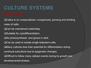 CULTURE SYSTEMS
Callus culture :
Callus is an unspecialized, unorganized, growing and dividing
mass of cells.
Can be maintained indefinitely.
Suitable for cytodifferentiation.
No photosynthesis and grows in dark.
Can be used to isolate single totipotent cells.
Many cultures lose their potential for differentiation duting
continual subculture due to epigenetic changes.
Difficult to follow many cellular events during its growth and
developmental phases.
5
 