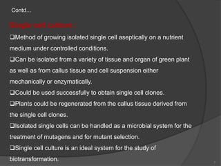 Single cell culture :
Method of growing isolated single cell aseptically on a nutrient
medium under controlled conditions.
Can be isolated from a variety of tissue and organ of green plant
as well as from callus tissue and cell suspension either
mechanically or enzymatically.
Could be used successfully to obtain single cell clones.
Plants could be regenerated from the callus tissue derived from
the single cell clones.
Isolated single cells can be handled as a microbial system for the
treatment of mutagens and for mutant selection.
Single cell culture is an ideal system for the study of
biotransformation.
Contd…
7
 
