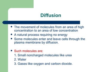 Diffusion
 The movement of molecules from an area of high
concentration to an area of low concentration
 A natural process requiring no energy
 Some molecules enter and leave cells through the
plasma membrane by diffusion.
 Such molecules are:
1. Small noncharged molecules like urea
2. Water
3. Gases like oxygen and carbon dioxide.
 