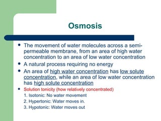 Osmosis
 The movement of water molecules across a semi-
permeable membrane, from an area of high water
concentration to an area of low water concentration
 A natural process requiring no energy
 An area of high water concentration has low solute
concentration, while an area of low water concentration
has high solute concentration
 Solution tonicity (how relatively concentrated)
1. Isotonic: No water movement
2. Hypertonic: Water moves in.
3. Hypotonic: Water moves out
 