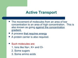 Active Transport
 The movement of molecules from an area of low
concentration to an area of high concentration. This is
also known as going against the concentration
gradient.
 A process that requires energy
 A protein carrier is also required.
 Such molecules are:
1. Ions like Na+, K+ and Cl-
2. Some sugars
3. Some amino acids
 