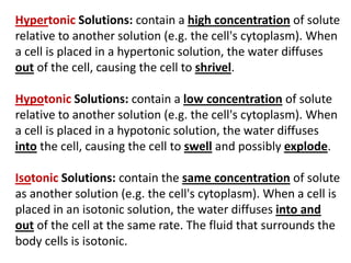 Hypertonic Solutions: contain a high concentration of solute
relative to another solution (e.g. the cell's cytoplasm). When
a cell is placed in a hypertonic solution, the water diffuses
out of the cell, causing the cell to shrivel.
Hypotonic Solutions: contain a low concentration of solute
relative to another solution (e.g. the cell's cytoplasm). When
a cell is placed in a hypotonic solution, the water diffuses
into the cell, causing the cell to swell and possibly explode.
Isotonic Solutions: contain the same concentration of solute
as another solution (e.g. the cell's cytoplasm). When a cell is
placed in an isotonic solution, the water diffuses into and
out of the cell at the same rate. The fluid that surrounds the
body cells is isotonic.
 