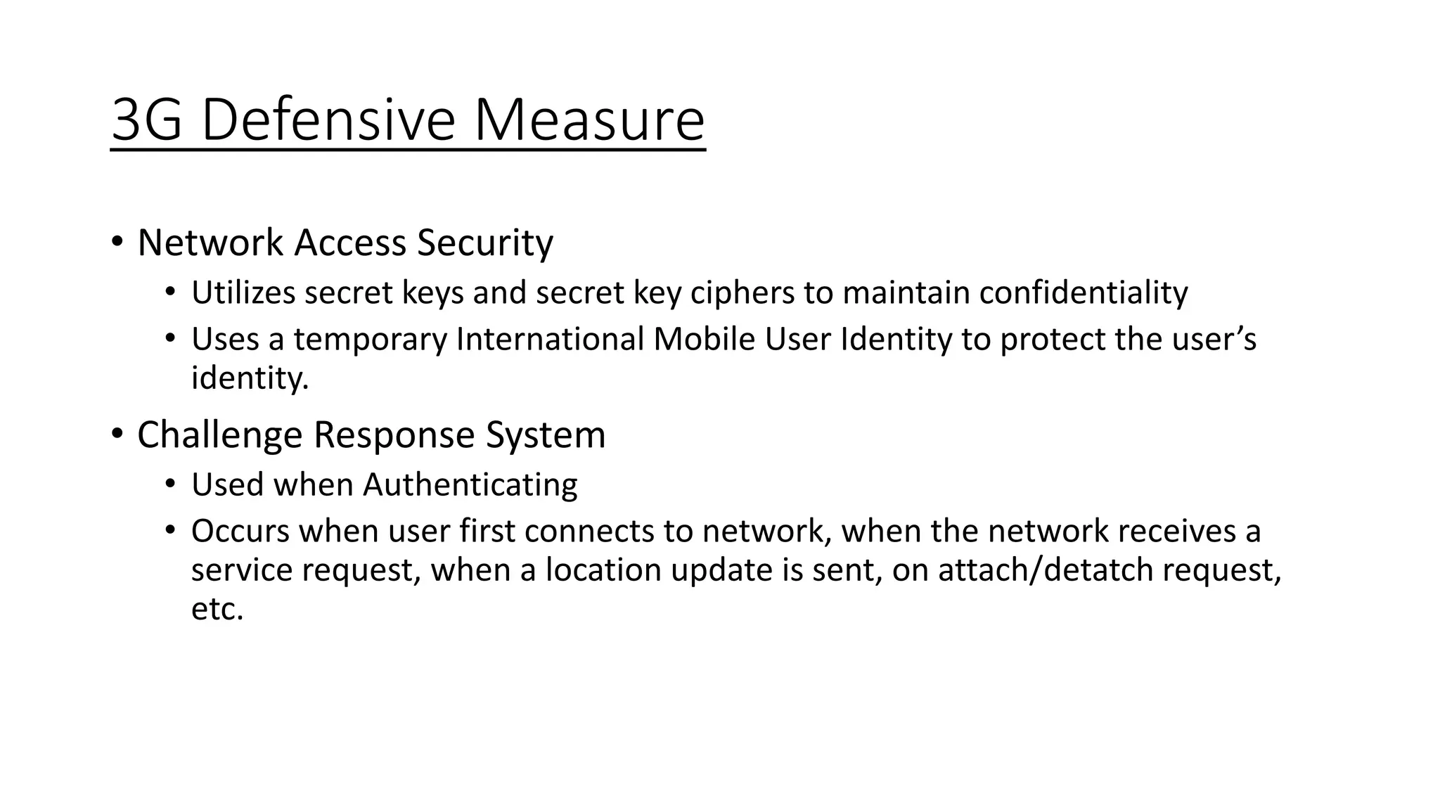 3G Defensive Measure
• Network Access Security
• Utilizes secret keys and secret key ciphers to maintain confidentiality
• Uses a temporary International Mobile User Identity to protect the user’s
identity.
• Challenge Response System
• Used when Authenticating
• Occurs when user first connects to network, when the network receives a
service request, when a location update is sent, on attach/detatch request,
etc.
 