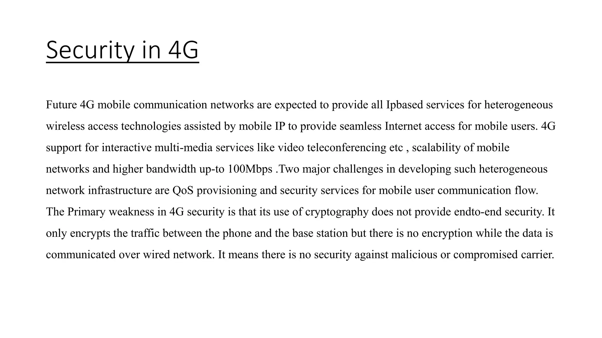 Security in 4G
Future 4G mobile communication networks are expected to provide all Ipbased services for heterogeneous
wireless access technologies assisted by mobile IP to provide seamless Internet access for mobile users. 4G
support for interactive multi-media services like video teleconferencing etc , scalability of mobile
networks and higher bandwidth up-to 100Mbps .Two major challenges in developing such heterogeneous
network infrastructure are QoS provisioning and security services for mobile user communication flow.
The Primary weakness in 4G security is that its use of cryptography does not provide endto-end security. It
only encrypts the traffic between the phone and the base station but there is no encryption while the data is
communicated over wired network. It means there is no security against malicious or compromised carrier.
 