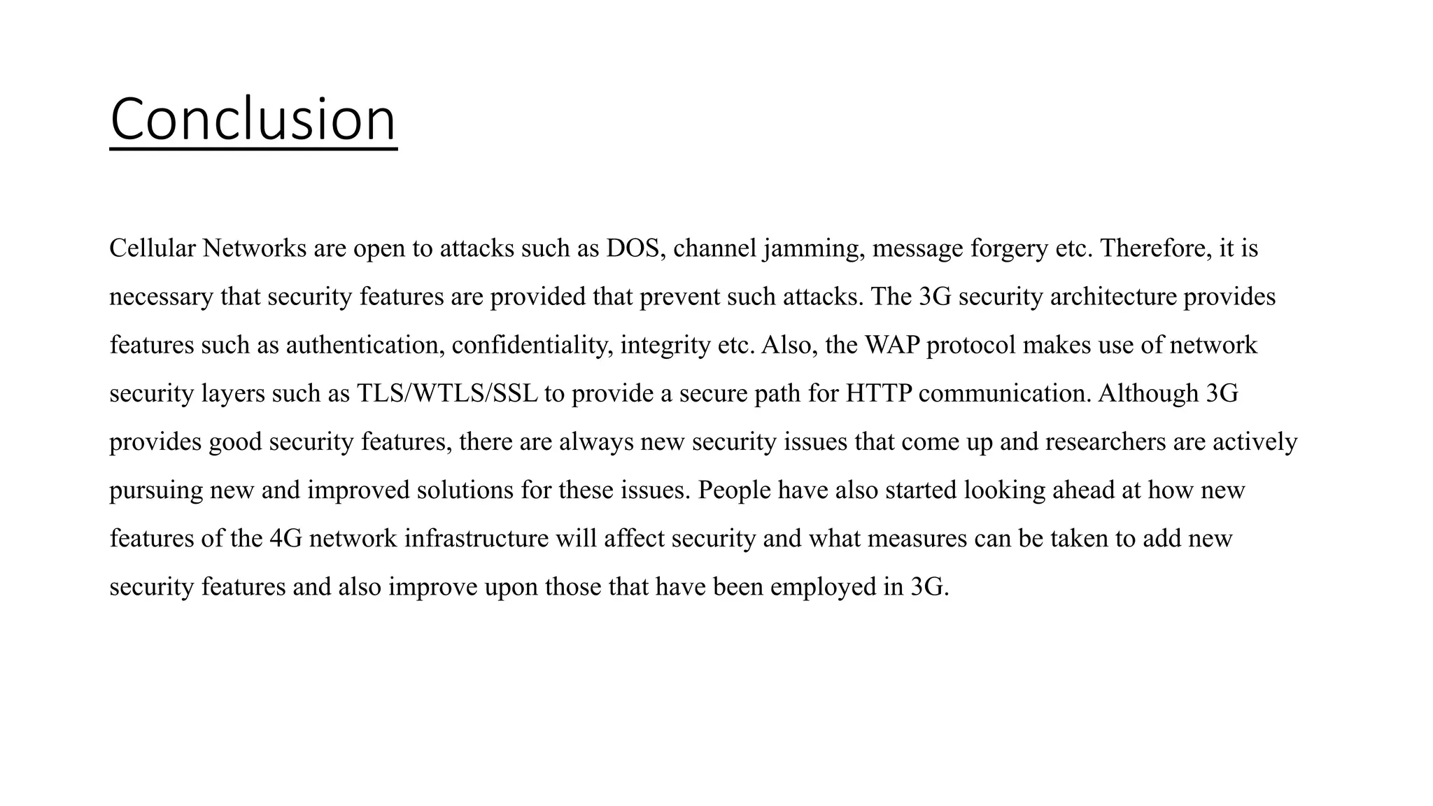 Conclusion
Cellular Networks are open to attacks such as DOS, channel jamming, message forgery etc. Therefore, it is
necessary that security features are provided that prevent such attacks. The 3G security architecture provides
features such as authentication, confidentiality, integrity etc. Also, the WAP protocol makes use of network
security layers such as TLS/WTLS/SSL to provide a secure path for HTTP communication. Although 3G
provides good security features, there are always new security issues that come up and researchers are actively
pursuing new and improved solutions for these issues. People have also started looking ahead at how new
features of the 4G network infrastructure will affect security and what measures can be taken to add new
security features and also improve upon those that have been employed in 3G.
 