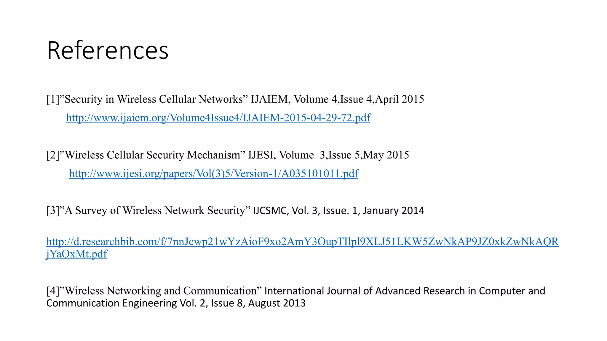 References
[1]”Security in Wireless Cellular Networks” IJAIEM, Volume 4,Issue 4,April 2015
http://www.ijaiem.org/Volume4Issue4/IJAIEM-2015-04-29-72.pdf
[2]”Wireless Cellular Security Mechanism” IJESI, Volume 3,Issue 5,May 2015
http://www.ijesi.org/papers/Vol(3)5/Version-1/A035101011.pdf
[3]”A Survey of Wireless Network Security” IJCSMC, Vol. 3, Issue. 1, January 2014
http://d.researchbib.com/f/7nnJcwp21wYzAioF9xo2AmY3OupTIlpl9XLJ51LKW5ZwNkAP9JZ0xkZwNkAQR
jYaOxMt.pdf
[4]”Wireless Networking and Communication” International Journal of Advanced Research in Computer and
Communication Engineering Vol. 2, Issue 8, August 2013
 