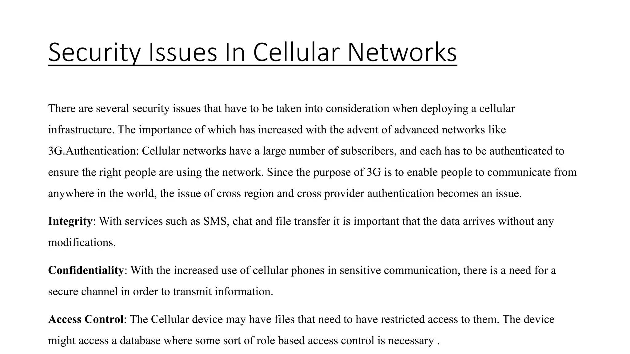 Security Issues In Cellular Networks
There are several security issues that have to be taken into consideration when deploying a cellular
infrastructure. The importance of which has increased with the advent of advanced networks like
3G.Authentication: Cellular networks have a large number of subscribers, and each has to be authenticated to
ensure the right people are using the network. Since the purpose of 3G is to enable people to communicate from
anywhere in the world, the issue of cross region and cross provider authentication becomes an issue.
Integrity: With services such as SMS, chat and file transfer it is important that the data arrives without any
modifications.
Confidentiality: With the increased use of cellular phones in sensitive communication, there is a need for a
secure channel in order to transmit information.
Access Control: The Cellular device may have files that need to have restricted access to them. The device
might access a database where some sort of role based access control is necessary .
 
