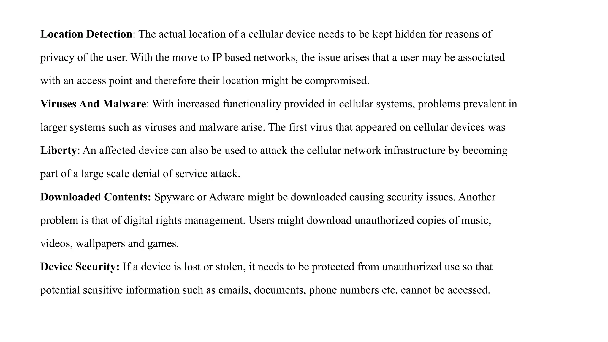 Location Detection: The actual location of a cellular device needs to be kept hidden for reasons of
privacy of the user. With the move to IP based networks, the issue arises that a user may be associated
with an access point and therefore their location might be compromised.
Viruses And Malware: With increased functionality provided in cellular systems, problems prevalent in
larger systems such as viruses and malware arise. The first virus that appeared on cellular devices was
Liberty: An affected device can also be used to attack the cellular network infrastructure by becoming
part of a large scale denial of service attack.
Downloaded Contents: Spyware or Adware might be downloaded causing security issues. Another
problem is that of digital rights management. Users might download unauthorized copies of music,
videos, wallpapers and games.
Device Security: If a device is lost or stolen, it needs to be protected from unauthorized use so that
potential sensitive information such as emails, documents, phone numbers etc. cannot be accessed.
 