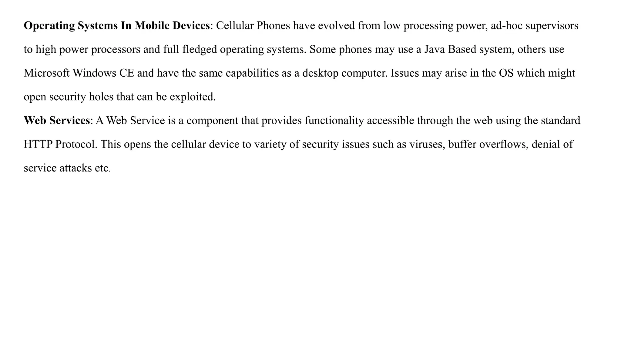 Operating Systems In Mobile Devices: Cellular Phones have evolved from low processing power, ad-hoc supervisors
to high power processors and full fledged operating systems. Some phones may use a Java Based system, others use
Microsoft Windows CE and have the same capabilities as a desktop computer. Issues may arise in the OS which might
open security holes that can be exploited.
Web Services: A Web Service is a component that provides functionality accessible through the web using the standard
HTTP Protocol. This opens the cellular device to variety of security issues such as viruses, buffer overflows, denial of
service attacks etc.
 