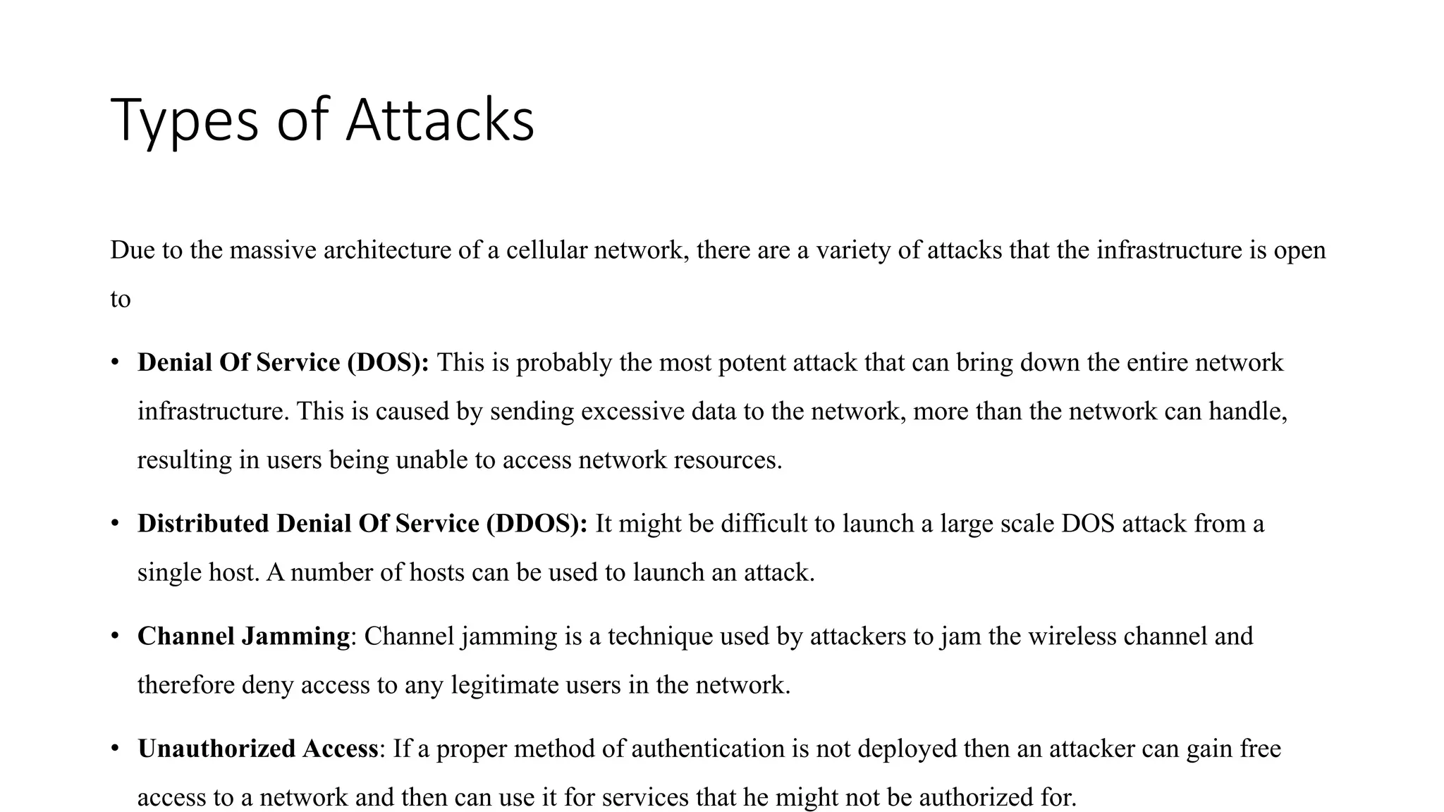 Types of Attacks
Due to the massive architecture of a cellular network, there are a variety of attacks that the infrastructure is open
to
• Denial Of Service (DOS): This is probably the most potent attack that can bring down the entire network
infrastructure. This is caused by sending excessive data to the network, more than the network can handle,
resulting in users being unable to access network resources.
• Distributed Denial Of Service (DDOS): It might be difficult to launch a large scale DOS attack from a
single host. A number of hosts can be used to launch an attack.
• Channel Jamming: Channel jamming is a technique used by attackers to jam the wireless channel and
therefore deny access to any legitimate users in the network.
• Unauthorized Access: If a proper method of authentication is not deployed then an attacker can gain free
access to a network and then can use it for services that he might not be authorized for.
 