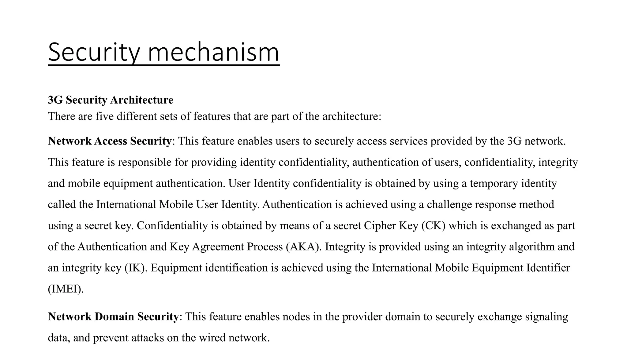 Security mechanism
3G Security Architecture
There are five different sets of features that are part of the architecture:
Network Access Security: This feature enables users to securely access services provided by the 3G network.
This feature is responsible for providing identity confidentiality, authentication of users, confidentiality, integrity
and mobile equipment authentication. User Identity confidentiality is obtained by using a temporary identity
called the International Mobile User Identity. Authentication is achieved using a challenge response method
using a secret key. Confidentiality is obtained by means of a secret Cipher Key (CK) which is exchanged as part
of the Authentication and Key Agreement Process (AKA). Integrity is provided using an integrity algorithm and
an integrity key (IK). Equipment identification is achieved using the International Mobile Equipment Identifier
(IMEI).
Network Domain Security: This feature enables nodes in the provider domain to securely exchange signaling
data, and prevent attacks on the wired network.
 