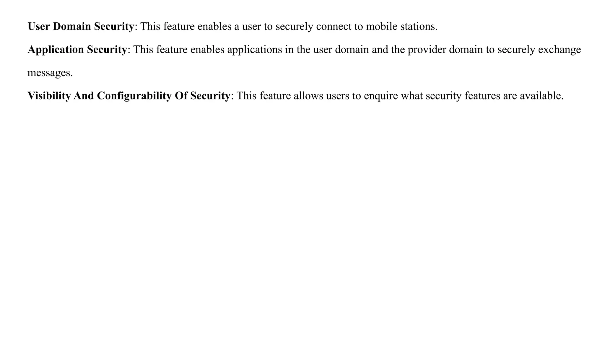 User Domain Security: This feature enables a user to securely connect to mobile stations.
Application Security: This feature enables applications in the user domain and the provider domain to securely exchange
messages.
Visibility And Configurability Of Security: This feature allows users to enquire what security features are available.
 