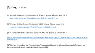 References
[1]”Security in Wireless Cellular Networks” IJAIEM, Volume 4,Issue 4,April 2015
http://www.ijaiem.org/Volume4Issue4/IJAIEM-2015-04-29-72.pdf
[2]”Wireless Cellular Security Mechanism” IJESI, Volume 3,Issue 5,May 2015
http://www.ijesi.org/papers/Vol(3)5/Version-1/A035101011.pdf
[3]”A Survey of Wireless Network Security” IJCSMC, Vol. 3, Issue. 1, January 2014
http://d.researchbib.com/f/7nnJcwp21wYzAioF9xo2AmY3OupTIlpl9XLJ51LKW5ZwNkAP9JZ0xkZwNkAQR
jYaOxMt.pdf
[4]”Wireless Networking and Communication” International Journal of Advanced Research in Computer and
Communication Engineering Vol. 2, Issue 8, August 2013
 