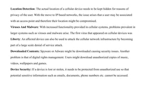 Location Detection: The actual location of a cellular device needs to be kept hidden for reasons of
privacy of the user. With the move to IP based networks, the issue arises that a user may be associated
with an access point and therefore their location might be compromised.
Viruses And Malware: With increased functionality provided in cellular systems, problems prevalent in
larger systems such as viruses and malware arise. The first virus that appeared on cellular devices was
Liberty: An affected device can also be used to attack the cellular network infrastructure by becoming
part of a large scale denial of service attack.
Downloaded Contents: Spyware or Adware might be downloaded causing security issues. Another
problem is that of digital rights management. Users might download unauthorized copies of music,
videos, wallpapers and games.
Device Security: If a device is lost or stolen, it needs to be protected from unauthorized use so that
potential sensitive information such as emails, documents, phone numbers etc. cannot be accessed.
 