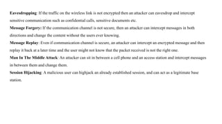 Eavesdropping: If the traffic on the wireless link is not encrypted then an attacker can eavesdrop and intercept
sensitive communication such as confidential calls, sensitive documents etc.
Message Forgery: If the communication channel is not secure, then an attacker can intercept messages in both
directions and change the content without the users ever knowing.
Message Replay: Even if communication channel is secure, an attacker can intercept an encrypted message and then
replay it back at a later time and the user might not know that the packet received is not the right one.
Man In The Middle Attack: An attacker can sit in between a cell phone and an access station and intercept messages
in between them and change them.
Session Hijacking: A malicious user can highjack an already established session, and can act as a legitimate base
station.
 
