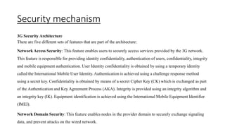 Security mechanism
3G Security Architecture
There are five different sets of features that are part of the architecture:
Network Access Security: This feature enables users to securely access services provided by the 3G network.
This feature is responsible for providing identity confidentiality, authentication of users, confidentiality, integrity
and mobile equipment authentication. User Identity confidentiality is obtained by using a temporary identity
called the International Mobile User Identity. Authentication is achieved using a challenge response method
using a secret key. Confidentiality is obtained by means of a secret Cipher Key (CK) which is exchanged as part
of the Authentication and Key Agreement Process (AKA). Integrity is provided using an integrity algorithm and
an integrity key (IK). Equipment identification is achieved using the International Mobile Equipment Identifier
(IMEI).
Network Domain Security: This feature enables nodes in the provider domain to securely exchange signaling
data, and prevent attacks on the wired network.
 