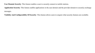 User Domain Security: This feature enables a user to securely connect to mobile stations.
Application Security: This feature enables applications in the user domain and the provider domain to securely exchange
messages.
Visibility And Configurability Of Security: This feature allows users to enquire what security features are available.
 