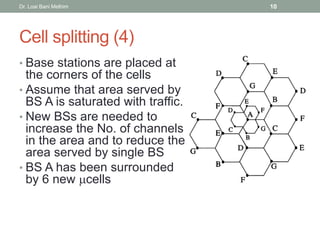 Cell splitting (4)
• Base stations are placed at
the corners of the cells
• Assume that area served by
BS A is saturated with traffic.
• New BSs are needed to
increase the No. of channels
in the area and to reduce the
area served by single BS
• BS A has been surrounded
by 6 new cells
Dr. Loai Bani Melhim 10
 