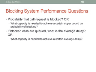 Blocking System Performance Questions
• Probability that call request is blocked? OR
• What capacity is needed to achieve a certain upper bound on
probability of blocking?
• If blocked calls are queued, what is the average delay?
OR
• What capacity is needed to achieve a certain average delay?
Dr. Loai Bani Melhim 100
 