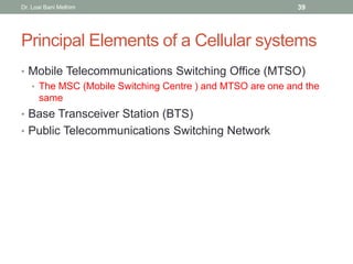 Principal Elements of a Cellular systems
• Mobile Telecommunications Switching Office (MTSO)
• The MSC (Mobile Switching Centre ) and MTSO are one and the
same
• Base Transceiver Station (BTS)
• Public Telecommunications Switching Network
Dr. Loai Bani Melhim 39
 