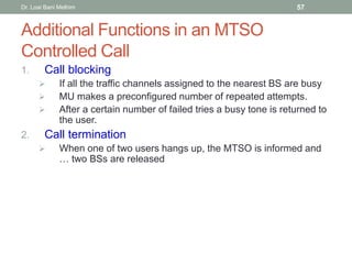 Additional Functions in an MTSO
Controlled Call
1. Call blocking
 If all the traffic channels assigned to the nearest BS are busy
 MU makes a preconfigured number of repeated attempts.
 After a certain number of failed tries a busy tone is returned to
the user.
2. Call termination
 When one of two users hangs up, the MTSO is informed and
… two BSs are released
Dr. Loai Bani Melhim 57
 