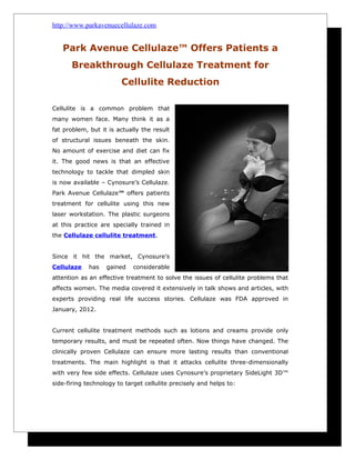 http://www.parkavenuecellulaze.com


   Park Avenue Cellulaze™ Offers Patients a
       Breakthrough Cellulaze Treatment for
                        Cellulite Reduction

Cellulite is a common problem that
many women face. Many think it as a
fat problem, but it is actually the result
of structural issues beneath the skin.
No amount of exercise and diet can fix
it. The good news is that an effective
technology to tackle that dimpled skin
is now available – Cynosure’s Cellulaze.
Park Avenue Cellulaze™ offers patients
treatment for cellulite using this new
laser workstation. The plastic surgeons
at this practice are specially trained in
the Cellulaze cellulite treatment.


Since it hit the market, Cynosure’s
Cellulaze    has   gained    considerable
attention as an effective treatment to solve the issues of cellulite problems that
affects women. The media covered it extensively in talk shows and articles, with
experts providing real life success stories. Cellulaze was FDA approved in
January, 2012.


Current cellulite treatment methods such as lotions and creams provide only
temporary results, and must be repeated often. Now things have changed. The
clinically proven Cellulaze can ensure more lasting results than conventional
treatments. The main highlight is that it attacks cellulite three-dimensionally
with very few side effects. Cellulaze uses Cynosure’s proprietary SideLight 3D™
side-firing technology to target cellulite precisely and helps to:
 