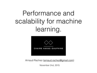 Performance and
scalability for machine
learning.
Arnaud Rachez (arnaud.rachez@gmail.com)
!
November 2nd, 2015
 