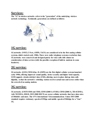 Services:
The "G" in wireless networks refers to the "generation" of the underlying wireless
network technology. Technically generations are defined as follows:
1G service:
1G networks (NMT, C-Nets, AMPS, TACS) are considered to be the first analog cellular
systems, which started early 1980s. There were radio telephone systems evenbefore that.
1G networks were conceived and designed purely for voice calls with almost no
consideration of data services (with the possible exception of built-in modems in some
headsets).
2G service:
2G networks (GSM, CDMAOne, D-AMPS) are the first digital cellular systems launched
early 1990s, offering improved sound quality, better security and higher total capacity.
GSM supports circuit-switched data (CSD), allowing users to place dial-up data calls
digitally, so that the network's switching station receives actual ones and zeroes rather than
the screech of an analog modem.
3G service:
3G networks (UMTS FDD and TDD, CDMA2000 1x EVDO, CDMA2000 3x, TD-SCDMA,
Arib WCDMA, EDGE, IMT-2000 DECT) are newer cellular networks that have data rates
of 384kbit/s and more. The UN's International Telecommunications Union IMT-2000
standard requires stationary speeds of 2Mbps and mobile speeds of 384kbps for a "true"
3G.
 