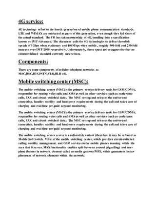 4G service:
4G technology refers to the fourth generation of mobile phone communication standards.
LTE and WIMAX are marketed as parts of this generation, eventhough they fall short of
the actual standard. The ITI has taken ownership of 4G, bundling into a specification
known as IMT-Advanced. The document calls for 4G technologies to deliver downlink
speeds of 1Gbps when stationary and 100Mbps when mobile, roughly 500-fold and 250-fold
increase over IMT-2000 respectively. Unfortunately, those specs are so aggressive that no
commercialized standard currently meets them.
Components:
There are some components of celluler telephone networks as
MSC,BSC,BTS,PSTN,VLR,HLR etc.
Mobile switching center (MSC):
The mobile switching center (MSC) is the primary service delivery node for GSM/CDMA,
responsible for routing voice calls and SMS as well as other services (such as conference
calls, FAX and circuit switched data). The MSC sets up and releases the end-to-end
connection, handles mobility and hand-over requirements during the call and takes care of
charging and real time pre-paid account monitoring.
The mobile switching center (MSC) is the primary service delivery node for GSM/CDMA,
responsible for routing voice calls and SMS as well as other services (such as conference
calls, FAX and circuit switched data). The MSC sets up and releases the end-to-end
connection, handles mobility and hand-over requirements during the call and takes care of
charging and real time pre-paid account monitoring.
The mobile switching center serveris a soft-switch variant (therefore it may be referred as
Mobile Soft Switch, MSS) of the mobile switching center, which provides circuit-switched
calling mobility management, and GSM services to the mobile phones roaming within the
area that it serves. MSS functionality enables split between control (signalling) and user
plane (bearer in network element called as media gateway/MG), which guarantees better
placement of network elements within the network.
 
