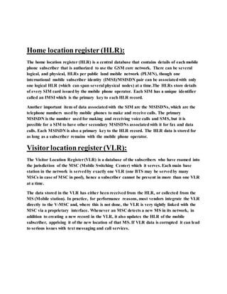 Home locationregister (HLR):
The home location register (HLR) is a central database that contains details of each mobile
phone subscriber that is authorized to use the GSM core network. There can be several
logical, and physical, HLRs per public land mobile network (PLMN), though one
international mobile subscriber identity (IMSI)/MSISDN pair can be associatedwith only
one logical HLR (which can span several physical nodes) at a time.The HLRs store details
of every SIM card issued by the mobile phone operator. Each SIM has a unique identifier
called an IMSI which is the primary key to each HLR record.
Another important item of data associatedwith the SIM are the MSISDNs, which are the
telephone numbers used by mobile phones to make and receive calls. The primary
MSISDN is the number used for making and receiving voice calls and SMS, but it is
possible for a SIM to have other secondary MSISDNs associatedwith it for fax and data
calls. Each MSISDN is also a primary key to the HLR record. The HLR data is stored for
as long as a subscriber remains with the mobile phone operator.
Visitorlocationregister(VLR):
The Visitor Location Register(VLR) is a database of the subscribers who have roamed into
the jurisdiction of the MSC (Mobile Switching Center) which it serves. Each main base
station in the network is servedby exactly one VLR (one BTS may be servedby many
MSCs in case of MSC in pool), hence a subscriber cannot be present in more than one VLR
at a time.
The data stored in the VLR has either been received from the HLR, or collected from the
MS (Mobile station). In practice, for performance reasons, most vendors integrate the VLR
directly to the V-MSC and, where this is not done, the VLR is very tightly linked with the
MSC via a proprietary interface. Whenever an MSC detects a new MS in its network, in
addition to creating a new record in the VLR, it also updates the HLR of the mobile
subscriber, apprising it of the new location of that MS. If VLR data is corrupted it can lead
to serious issues with text messaging and call services.
 