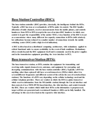 Base StationController(BSC):
The base station controller (BSC) provides, classically, the intelligence behind the BTSs.
Typically a BSC has tens or evenhundreds of BTSs under its control. The BSC handles
allocation of radio channels, receives measurements from the mobile phones, and controls
handovers from BTS to BTS (except in the case of an inter-BSC handover in which case
control is in part the responsibility of the anchor MSC). A key function of the BSC is to act
as a concentrator where many different low capacity connections to BTSs (with relatively
low utilisation) become reduced to a smaller number of connections towards the mobile
switching center (MSC) (with a high level of utilisation).
A BSC is often based on a distributed computing architecture, with redundancy applied to
critical functional units to ensure availability in the event of fault conditions. Redundancy
often extends beyond the BSC equipment itself and is commonly used in the power supplies
and in the transmission equipment providing the A-ter interface to PCU.
Base transceiverStation(BTS):
The base transceiver station, or BTS, contains the equipment for transmitting and
receiving radio signals (transceivers), antennas, and equipment for encrypting and
decrypting communications with the base station controller (BSC). Typically a BTS for
anything other than a picocell will have several transceivers (TRXs) which allow it to
several different frequencies and different sectors of the cell (in the case of sectorisedbase
stations). The functions of a BTS vary depending on the cellular technology used and the
cellular telephone provider. There are vendors in which the BTS is a plain transceiver
which receives information from the MS (mobile station) through the Um air interface and
then converts it to a TDM (PCM) based interface, the Abis interface, and sends it towards
the BSC. There are vendors which build their BTSs so the information is preprocessed,
target cell lists are generated and evenintracell handover (HO) can be fully handled. The
advantage in this case is less load on the expensive Abis interface.
 