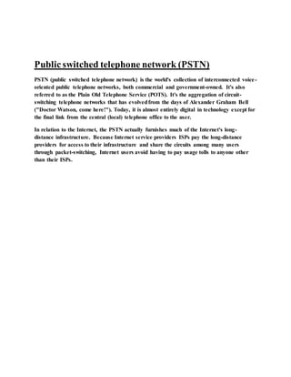 Publicswitched telephone network (PSTN)
PSTN (public switched telephone network) is the world's collection of interconnected voice-
oriented public telephone networks, both commercial and government-owned. It's also
referred to as the Plain Old Telephone Service (POTS). It's the aggregation of circuit-
switching telephone networks that has evolvedfrom the days of Alexander Graham Bell
("Doctor Watson, come here!"). Today, it is almost entirely digital in technology except for
the final link from the central (local) telephone office to the user.
In relation to the Internet, the PSTN actually furnishes much of the Internet's long-
distance infrastructure. Because Internet service providers ISPs pay the long-distance
providers for access to their infrastructure and share the circuits among many users
through packet-switching, Internet users avoid having to pay usage tolls to anyone other
than their ISPs.
 