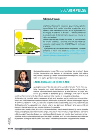 LES CELLULES SOLAIRES 3/7
Fabrique de sucre !
La photosynthèse est le processus qui permet aux plantes
de synthétiser de la matière organique en exploitant la lu-
mière du Soleil. Les besoins nutritifs de ces organismes sont
du dioxyde de carbone et de l’eau. La photosynthèse est
la principale voie de transformation du carbone minéral en
carbone organique.
Il existe des cellules solaires qui imitent la photosynthèse
(les cellules Grätzel ou à colorant). Ces cellules ont été dé-
veloppées à partir des années 90 à l’EPFL par le professeur
M. Grätzel.
On peut fabriquer une de ces cellules simplement, un mode
opératoire se trouve sous le lien http://portail.umons.ac.be/
FR/universite/facultes/fpms/applicasciences/Documents/
RessourcesPedag/CelluleGratzel.pdf
Quelles cellules solaires choisir ? Comment les intégrer à la structure ? Quels
sont les matériaux les plus adéquats et comment les intégrer pour obtenir
des panneaux solaires qui offrent le meilleur rendement pour le poids le plus
faible avec la plus grande résistance possible ?
Après plusieurs années de recherche, Laure-Emmanuelle Perret-Aebi sou-
haita s’associer à un projet pratique permettant de faire le lien entre re-
cherche fondamentale et industrialisation. A la recherche d’un projet am-
bitieux qui permette de démontrer que la technologie peut avoir un impact
LAURE-EMMANUELLE PERRET-AEBIPORTRAIT
positif sur l’environnement, elle entendit parler de Solar Impulse et envoya sa candidature.
Sa formation de chimiste, les connaissances qu’elle avait acquises sur les réactions chimiques inter-
venant aux interfaces entre différents matériaux en faisaient la candidate parfaite pour intégrer l’équipe
du professeur Ballif, de l’EPFL, qui travaillait en partenariat avec Solar Impulse sur les problématiques
d’intégration et d’encapsulation des cellules solaires aux panneaux de l’avion. Une opportunité qui
correspondait parfaitement aux attentes de Laure-Emmanuelle.
Diplômée de l’UNI Neuchâtel en 2000, Laure-Emmanuelle a fait un doctorat à Fribourg sur les moteurs
moléculaires (molécules dans lesquelles on peut induire un mouvement), suivi par 4 ans de recherche
à Edimbourg et Neuchâtel. Depuis son projet avec Solar Impulse, elle travaille dans le domaine photo-
voltaïque, en support aux industriels, pour les aider à améliorer leurs produits, résoudre des problèmes
et permettre d’imaginer les nouveaux produits qui verront le jour dans les cinq prochaines années.
 