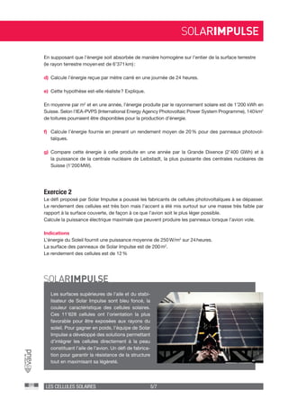 LES CELLULES SOLAIRES 5/7
Exercice 2
Le défi proposé par Solar Impulse a poussé les fabricants de cellules photovoltaïques à se dépasser.
Le rendement des cellules est très bon mais l’accent a été mis surtout sur une masse très faible par
rapport à la surface couverte, de façon à ce que l’avion soit le plus léger possible.
Calcule la puissance électrique maximale que peuvent produire les panneaux lorsque l’avion vole.
Indications
L’énergie du Soleil fournit une puissance moyenne de 250 W/m2
sur 24 heures.
La surface des panneaux de Solar Impulse est de 200 m2
.
Le rendement des cellules est de 12 %
En supposant que l’énergie soit absorbée de manière homogène sur l’entier de la surface terrestre
(le rayon terrestre moyen est de 6’371 km) :
d)	 Calcule l’énergie reçue par mètre carré en une journée de 24 heures.
e)	 Cette hypothèse est-elle réaliste ? Explique.
En moyenne par m2
et en une année, l’énergie produite par le rayonnement solaire est de 1’200 kWh en
Suisse. Selon l’IEA-PVPS (International Energy Agency Photovoltaic Power System Programme), 140 km2
de toitures pourraient être disponibles pour la production d’énergie.
f)	 Calcule l’énergie fournie en prenant un rendement moyen de 20 % pour des panneaux photovol-
taïques.
g)	Compare cette énergie à celle produite en une année par la Grande Dixence (2’400 GWh) et à
la puissance de la centrale nucléaire de Leibstadt, la plus puissante des centrales nucléaires de
Suisse (1’200 MW).
Les surfaces supérieures de l’aile et du stabi-
lisateur de Solar Impulse sont bleu foncé, la
couleur caractéristique des cellules solaires.
Ces 11’628 cellules ont l’orientation la plus
favorable pour être exposées aux rayons du
soleil. Pour gagner en poids, l’équipe de Solar
Impulse a développé des solutions permettant
d’intégrer les cellules directement à la peau
constituant l’aile de l’avion. Un défi de fabrica-
tion pour garantir la résistance de la structure
tout en maximisant sa légèreté.
 