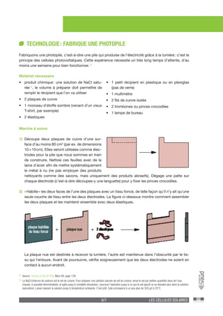 6/7 LES CELLULES SOLAIRES
TECHNOLOGIE : FABRIQUE UNE PHOTOPILE
Fabriquons une photopile, c’est-à-dire une pile qui produise de l’électricité grâce à la lumière : c’est le
principe des cellules photovoltaïques. Cette expérience nécessite un très long temps d’attente, d’au
moins une semaine pour bien fonctionner. [3]
Matériel nécessaire
•	 produit chimique : une solution de NaCl satu-
rée [4]
, le volume à préparer doit permettre de
remplir le récipient que l’on va utiliser
•	 2 plaques de cuivre
•	 1 morceau d’étoffe sombre (venant d’un vieux
T-shirt, par exemple)
•	 2 élastiques
•	 1 petit récipient en plastique ou en plexiglas
(pas de verre)
•	 1 multimètre
•	 2 fils de cuivre isolés
•	 2 trombones ou pinces crocodiles
•	 1 lampe de bureau
Marche à suivre
1)	Découpe deux plaques de cuivre d’une sur-
face d’au moins 80 cm2
(par ex. de dimensions
10 × 10 cm). Elles seront utilisées comme élec-
trodes pour la pile que nous sommes en train
de construire. Nettoie ces feuilles avec de la
laine d’acier afin de mettre systématiquement
le métal à nu (ne pas employer des produits
nettoyants comme des savons, mais uniquement des produits abrasifs). Dégage une patte sur
chaque électrode (c’est-à-dire découpes-y une languette) pour y fixer les pinces crocodiles.
2)	 « Habille » les deux faces de l’une des plaques avec un tissu foncé, de telle façon qu’il n’y ait qu’une
seule couche de tissu entre les deux électrodes. La figure ci-dessous montre comment assembler
les deux plaques et les maintenir ensemble avec deux élastiques.
	 La plaque nue est destinée à recevoir la lumière, l’autre est maintenue dans l’obscurité par le tis-
su qui l’entoure. Avant de poursuivre, vérifie soigneusement que les deux électrodes ne soient en
contact à aucun endroit.
[3]
	 Source : Science & Vie N°858, Mars 89, page 138.
[4]
	 Le NaCl (chlorure de sodium) est le sel de cuisine. Pour préparer une solution saturée de sel de cuisine, verse le sel par petites quantités dans de l’eau
chaude, si possible déminéralisée, et agite jusqu’à complète dissolution ; poursuis l’opération jusqu’à ce que le sel ajouté ne se dissolve plus dans la solution
(saturation). Laisse reposer la solution jusqu’à température ambiante. C’est prêt. Cela correspond à un peu plus de 350 g/l à 25°C.
 