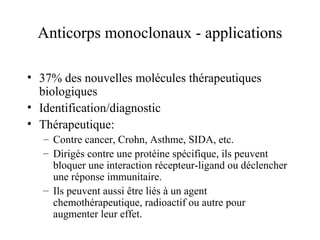 Anticorps monoclonaux - applications
• 37% des nouvelles molécules thérapeutiques
biologiques
• Identification/diagnostic
• Thérapeutique:
– Contre cancer, Crohn, Asthme, SIDA, etc.
– Dirigés contre une protéine spécifique, ils peuvent
bloquer une interaction récepteur-ligand ou déclencher
une réponse immunitaire.
– Ils peuvent aussi être liés à un agent
chemothérapeutique, radioactif ou autre pour
augmenter leur effet.
 