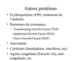 Autres protéines
• Erythropoïétine (EPO, traitement de
l’anémie)
• Hormones de croissance:
– Transforming Growth Factor (TGF)
– Epidermal Growth Factor (EGF)
– Nerve Growth Factor (NGF)
• Anovulants
• Cytokines (Interleukine, interféron, etc)
• Agents coagulants (Facteur viii), anti-
coagulants, etc
 