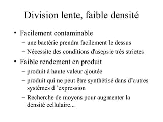 Division lente, faible densité
• Facilement contaminable
– une bactérie prendra facilement le dessus
– Nécessite des conditions d'asepsie très strictes
• Faible rendement en produit
– produit à haute valeur ajoutée
– produit qui ne peut être synthétisé dans d’autres
systèmes d ’expression
– Recherche de moyens pour augmenter la
densité cellulaire...
 