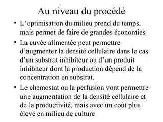 Au niveau du procédé
• L’optimisation du milieu prend du temps,
mais permet de faire de grandes économies
• La cuvée alimentée peut permettre
d’augmenter la densité cellulaire dans le cas
d’un substrat inhibiteur ou d’un produit
inhibiteur dont la production dépend de la
concentration en substrat.
• Le chemostat ou la perfusion vont permettre
une augmentation de la densité cellulaire et
de la productivité, mais avec un coût plus
élevé en milieu de culture
 