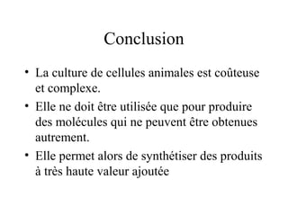 Conclusion
• La culture de cellules animales est coûteuse
et complexe.
• Elle ne doit être utilisée que pour produire
des molécules qui ne peuvent être obtenues
autrement.
• Elle permet alors de synthétiser des produits
à très haute valeur ajoutée
 