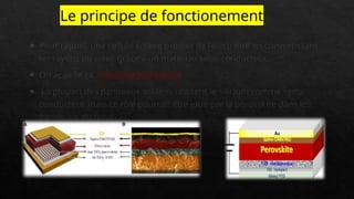 Le principe de fonctionement
o Pour rappel, une cellule solaire produit de l’électricité en convertissant
les rayons du soleil grâce à un matériau semi-conducteur.
o On appelle ça, l’effet photovoltaïque
o La plupart des panneaux solaires utilisent le silicium comme semi-
conducteur, mais ce rôle pourrait être joué par la pérovskite dans les
panneaux du futur.
 