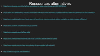 Ressources alternatives
● https://www.dsnsolar.com/info/half-cut-technology-for-solar-panel-design-and-35172079.html
● https://www.eco-greenenergy.com/fr/comment-les-cellules-solaires-a-moitie-coupees-ameliorent-elles-les-performances-des-panneaux/
● https://www.crediblecarbon.com/news-and-info/news/minor-improvements-to-silicon-crystalline-pv-cells-increase-efficiency/
● https://www.youtube.com/watch?v=SKyoJpyooOo
● https://www.ecosoch.com/half-cut-cells/
● https://www.solarpowerworldonline.com/2018/10/what-is-a-half-cell-solar-panel/
● https://www.vpsolar.com/en/new-technologies-for-pv-modules-half-cut-cells/
● http://isofoton.co.jp/half-cut-cell-series/
 