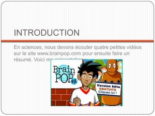 INTRODUCTIONEn sciences, nous devons écouter quatre petites vidéos sur le site www.brainpop.com pour ensuite faire un résumé. Voici ma présentation :