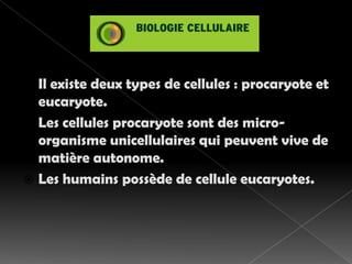 Il existe deux types de cellules : procaryote et eucaryote.Les cellules procaryote sont des micro-organisme unicellulaires qui peuvent vive de matière autonome.Les humains possède de cellule eucaryotes.   
