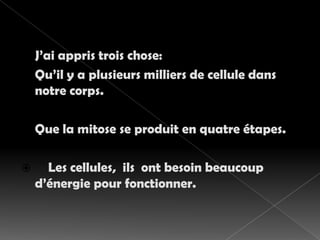 J’ai appris trois chose:Qu’il y a plusieurs milliers de cellule dans notre corps.Que la mitose se produit en quatre étapes.Les cellules,  ils  ont besoin beaucoup d’énergie pour fonctionner.