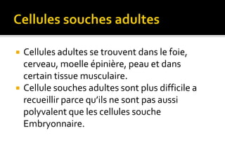 Cellules souches adultesCellules adultes se trouvent dans le foie, cerveau, moelle épinière, peau et dans certain tissue musculaire.Cellule souches adultes sont plus difficile a recueillir parce qu’ils ne sont pas aussi polyvalent que les cellules souche Embryonnaire. 