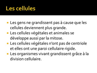 Les cellulesLes gens ne grandissent pas à cause que les cellules deviennent plus grande.Les cellules végétales et animales se développe aussi par la mitose.Les cellules végétales n’ont pas de centriole et elles ont une paroi cellulaire rigide.Les organismes vivant grandissent grâce à la division cellulaire.