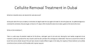 Cellulite Removal Treatment in Dubai
What tests should be done, and what do the outcomes mean?
At the point when the eye is included, an estimation of weight inside the eye ought to be taken to check for glaucoma. An ophthalmologist as a
rule takes this estimation. Now and again a X-beam or CT output of the head will be done too to take a gander at the skull or the mind.
What are the medications?
There is a wide scope of potential medicines for this illness, contingent upon its size and area. Among the most widely recognized is laser
treatment, which can pulverize the minor vessels under the skin yet leaves the overlying skin unblemished. There are an assortment of kinds of
lasers that can be utilized. Except if the port-wine recolor includes different organs in the body, the majority of these medicines are carefully
corrective and are not done until the adolescent or grown-up years.
 